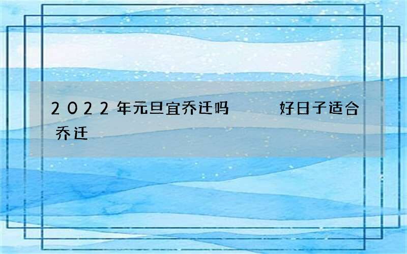 2022年元旦宜乔迁吗   好日子适合乔迁
